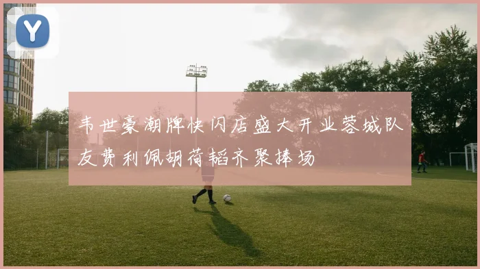 韦世豪潮牌快闪店盛大开业蓉城队友费利佩胡荷韬齐聚捧场