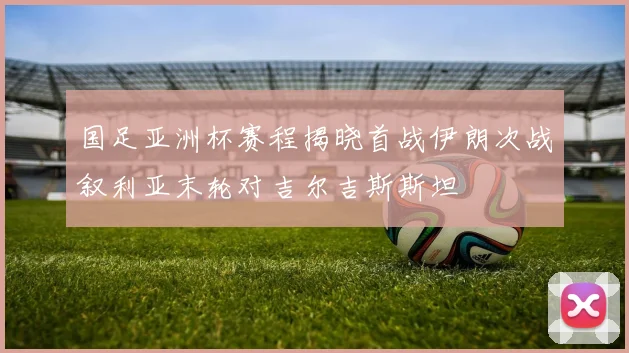 国足亚洲杯赛程揭晓首战伊朗次战叙利亚末轮对吉尔吉斯斯坦