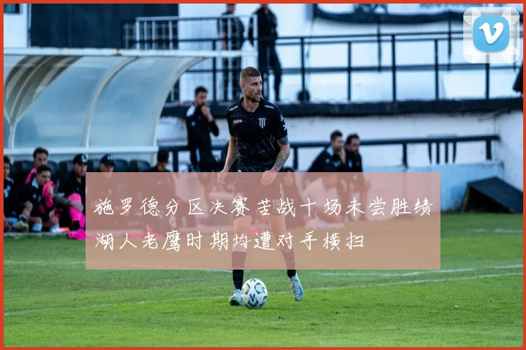 施罗德分区决赛苦战十场未尝胜绩湖人老鹰时期均遭对手横扫