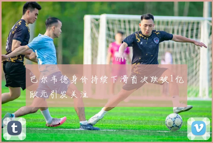巴尔韦德身价持续下滑首次跌破1亿欧元引发关注