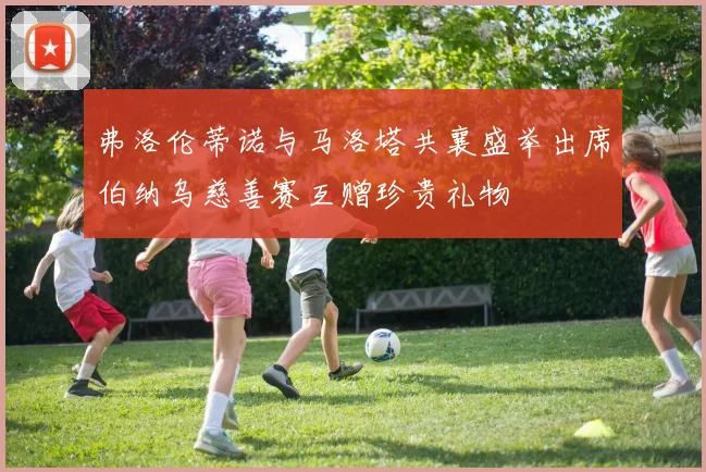 弗洛伦蒂诺与马洛塔共襄盛举出席伯纳乌慈善赛互赠珍贵礼物