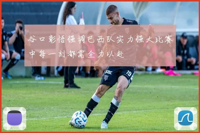 谷口彰悟强调巴西队实力强大比赛中每一刻都需全力以赴