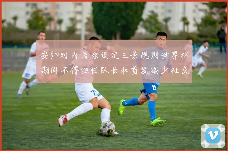 安帅对内马尔设定三条规则世界杯期间不得担任队长和首发减少社交媒体使用