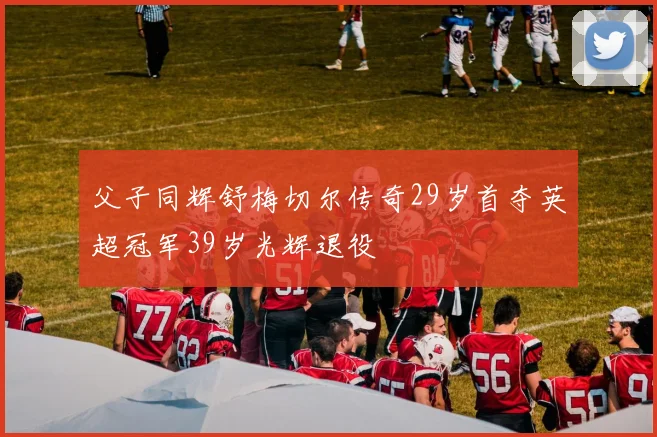 父子同辉舒梅切尔传奇29岁首夺英超冠军39岁光辉退役
