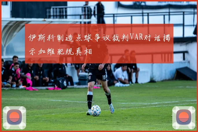 伊斯科制造点球争议裁判VAR对话揭示加维犯规真相