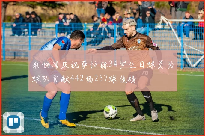 利物浦庆祝萨拉赫34岁生日球员为球队贡献442场257球佳绩