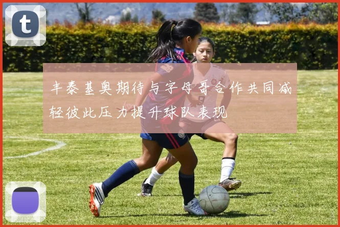 丰泰基奥期待与字母哥合作共同减轻彼此压力提升球队表现