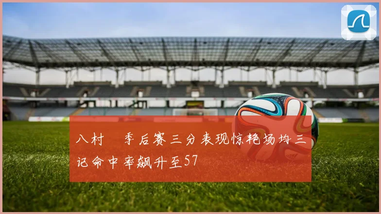 八村塁季后赛三分表现惊艳场均三记命中率飙升至57