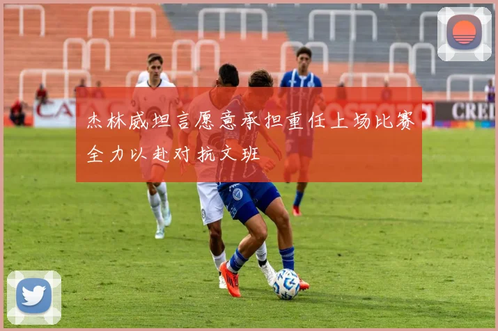 杰林威坦言愿意承担重任上场比赛全力以赴对抗文班