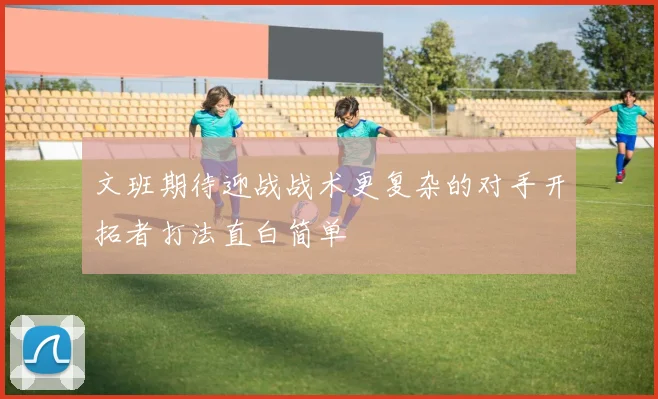 文班期待迎战战术更复杂的对手开拓者打法直白简单