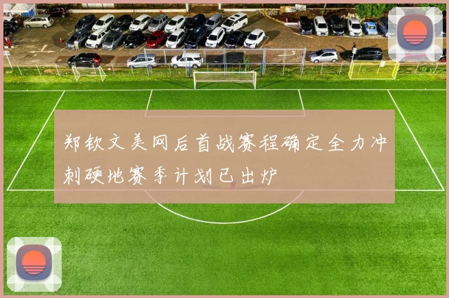郑钦文美网后首战赛程确定全力冲刺硬地赛季计划已出炉