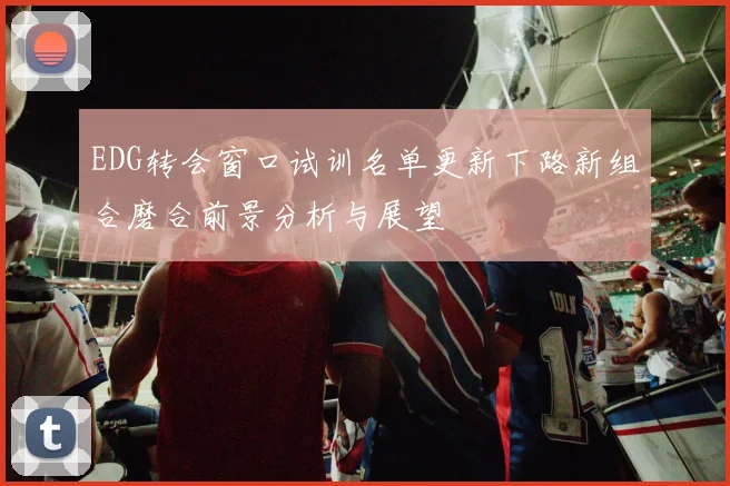 EDG转会窗口试训名单更新下路新组合磨合前景分析与展望
